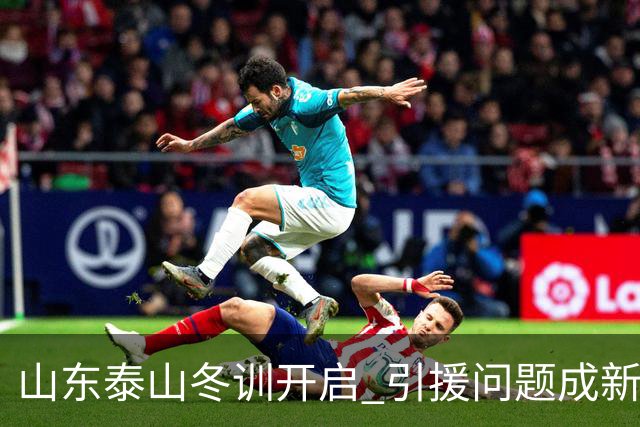山东泰山冬训开启 引援问题成新赛季备战核心困难